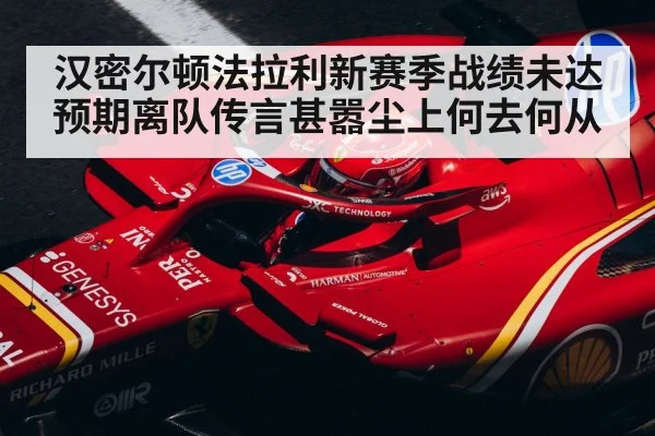 汉密尔顿法拉利新赛季战绩未达预期离队传言甚嚣尘上何去何从