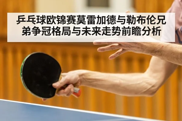 乒乓球欧锦赛莫雷加德与勒布伦兄弟争冠格局与未来走势前瞻分析