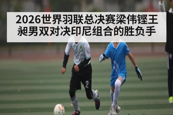 2026世界羽联总决赛梁伟铿王昶男双对决印尼组合的胜负手